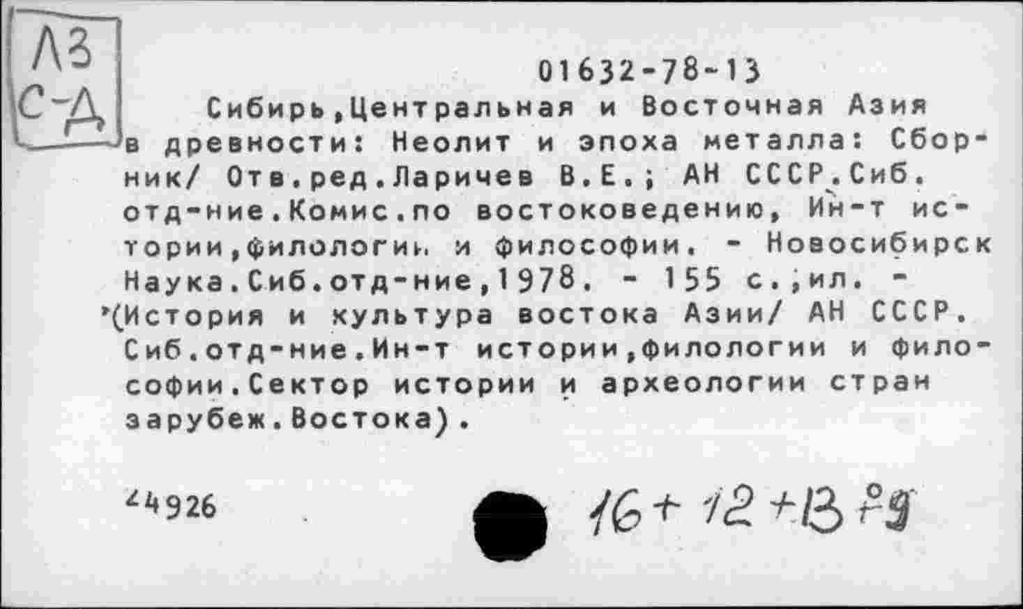 ﻿A3
01632-78-13
Сибирь»Центральная и Восточная Азия в древности: Неолит и эпоха металла: Сборник/ От в.ред.Ларичев В.Е.; АН СССР.Сиб. отд-ние.Комис.по востоковедению, Ин-т истории »филологии и философии. - Новосибирск Наука.Сиб.отд-ние,1978. - 155 с.,ил. -’(История и культура востока Азии/ АН СССР.
Сиб.отд-ние.Ин-т истории .филологии и философии.Сектор истории и археологии стран зарубеж.Востока) .
Z2»926
